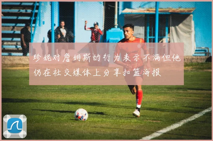 珍妮对詹姆斯的行为表示不满但他仍在社交媒体上分享扣篮海报