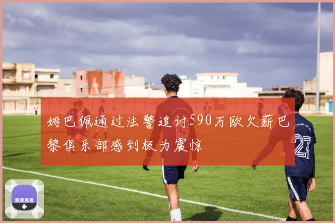 姆巴佩通过法警追讨590万欧欠薪巴黎俱乐部感到极为震惊
