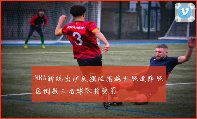 NBA新规出炉反摆烂措施升级设降级区倒数三名球队将受罚
