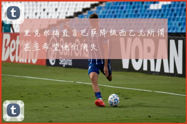 里克尔梅直言巴萨降级西乙无所谓甚至希望他们消失