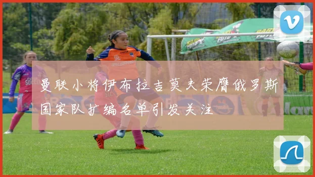 曼联小将伊布拉吉莫夫荣膺俄罗斯国家队扩编名单引发关注