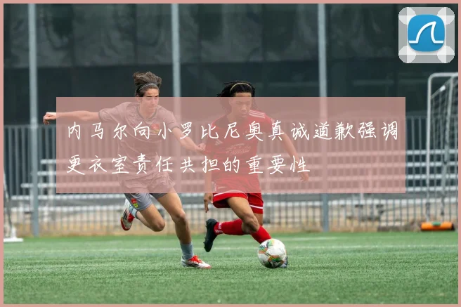 内马尔向小罗比尼奥真诚道歉强调更衣室责任共担的重要性
