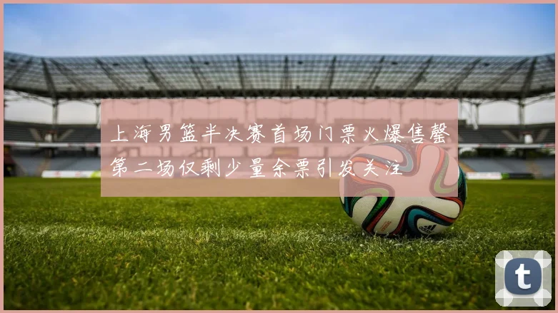 上海男篮半决赛首场门票火爆售罄第二场仅剩少量余票引发关注