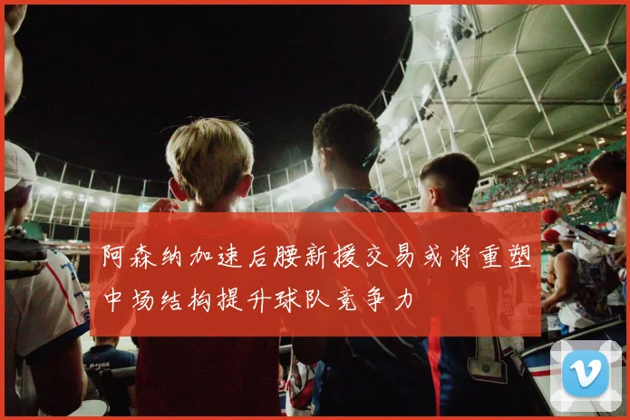阿森纳加速后腰新援交易或将重塑中场结构提升球队竞争力